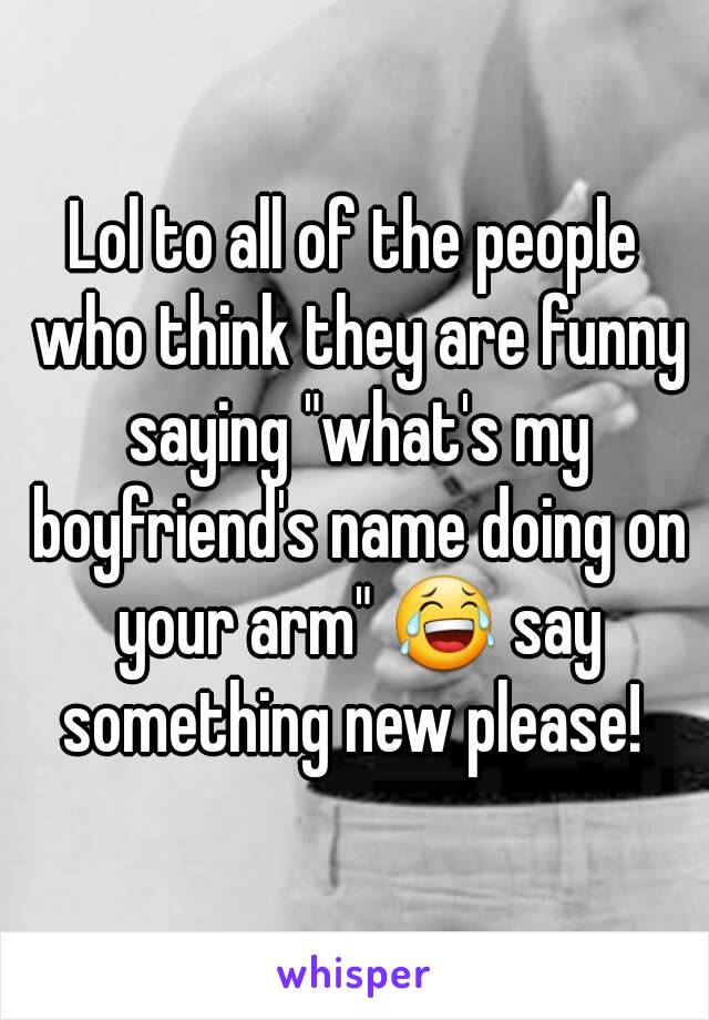 Lol to all of the people who think they are funny saying "what's my boyfriend's name doing on your arm" 😂 say something new please! 