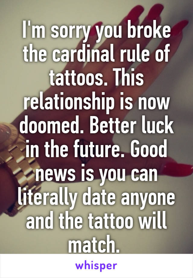 I'm sorry you broke the cardinal rule of tattoos. This relationship is now doomed. Better luck in the future. Good news is you can literally date anyone and the tattoo will match. 