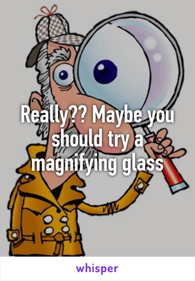 Really?? Maybe you should try a magnifying glass