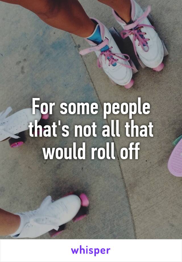 For some people that's not all that would roll off