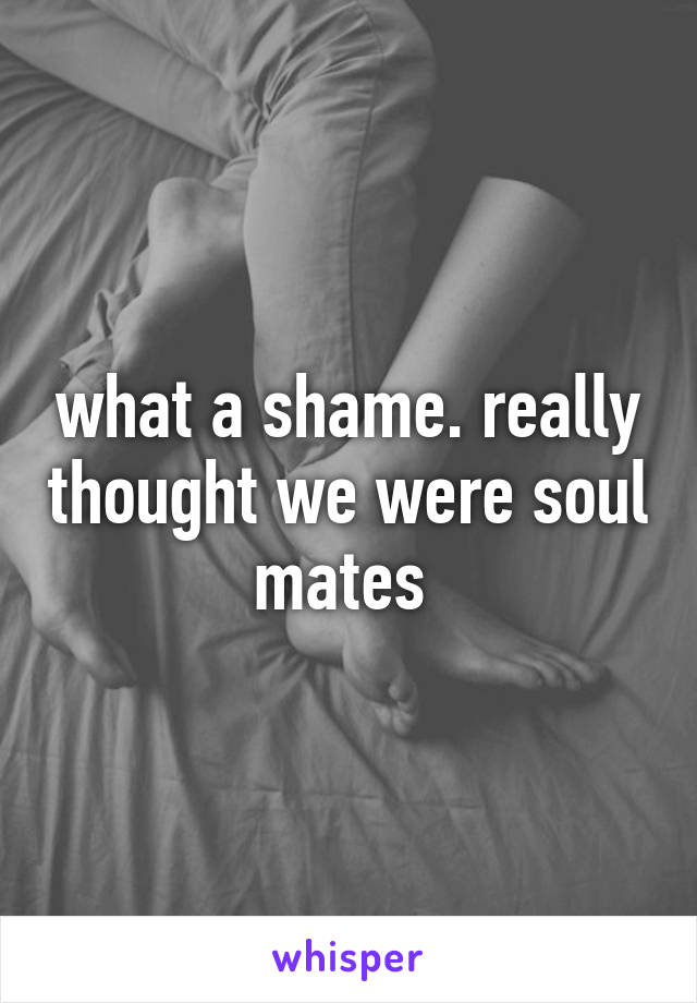 what a shame. really thought we were soul mates 