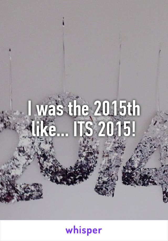 I was the 2015th like... ITS 2015!