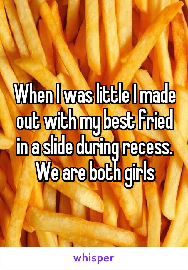 When I was little I made out with my best fried in a slide during recess. We are both girls