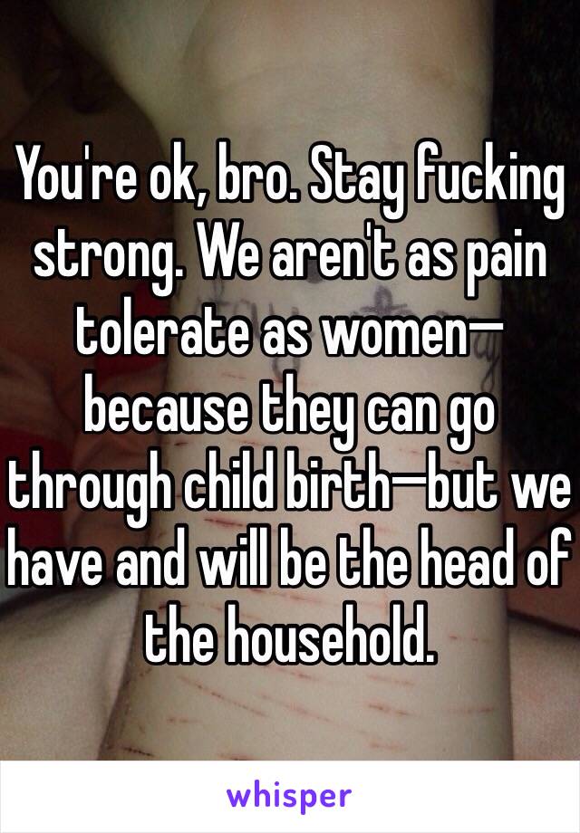 You're ok, bro. Stay fucking strong. We aren't as pain tolerate as women—because they can go through child birth—but we have and will be the head of the household. 