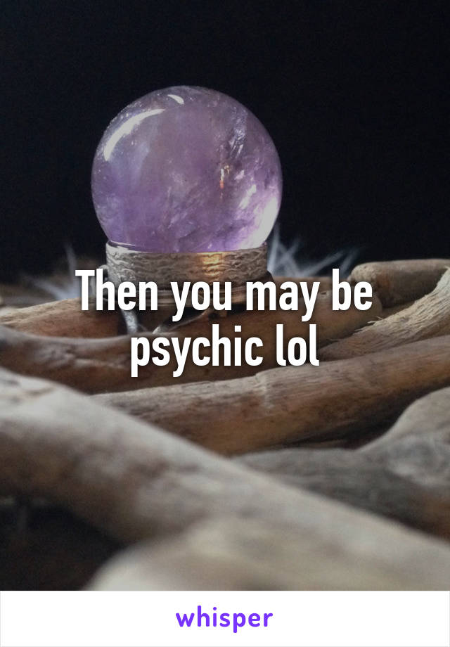 Then you may be psychic lol