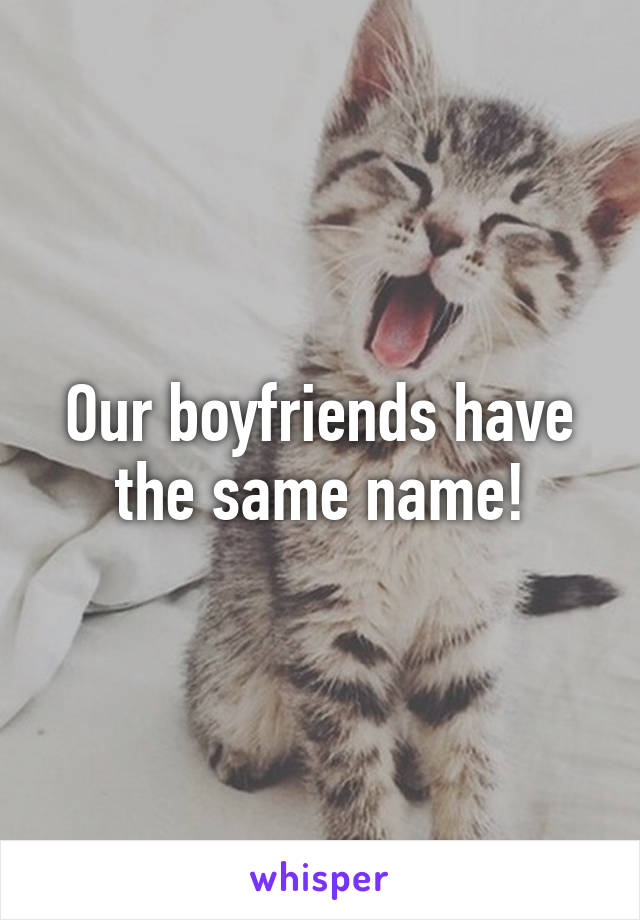 Our boyfriends have the same name!