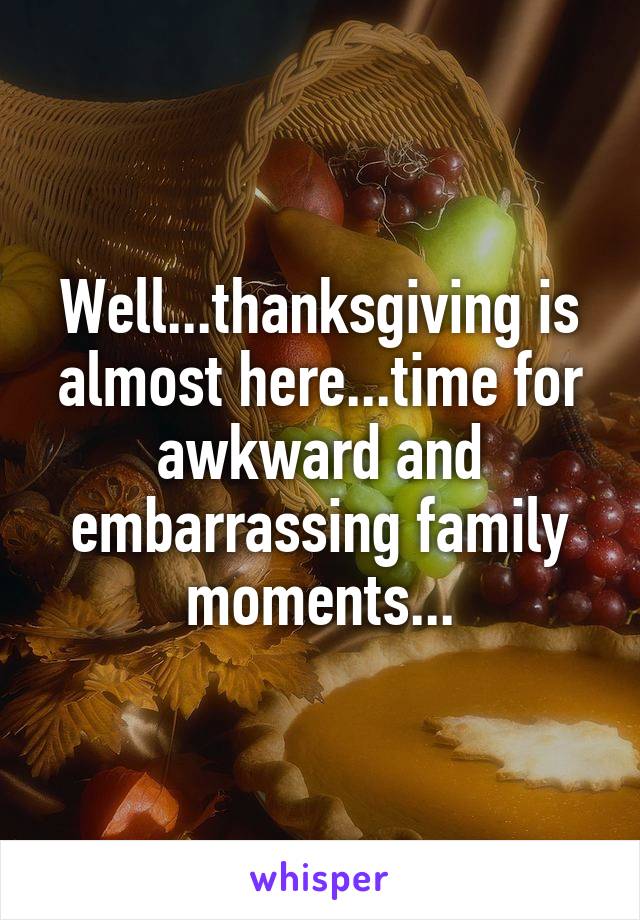 Well...thanksgiving is almost here...time for awkward and embarrassing family moments...
