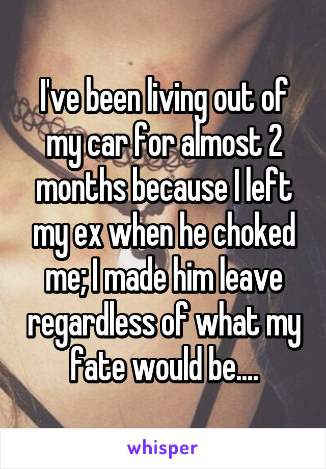 I've been living out of my car for almost 2 months because I left my ex when he choked me; I made him leave regardless of what my fate would be....