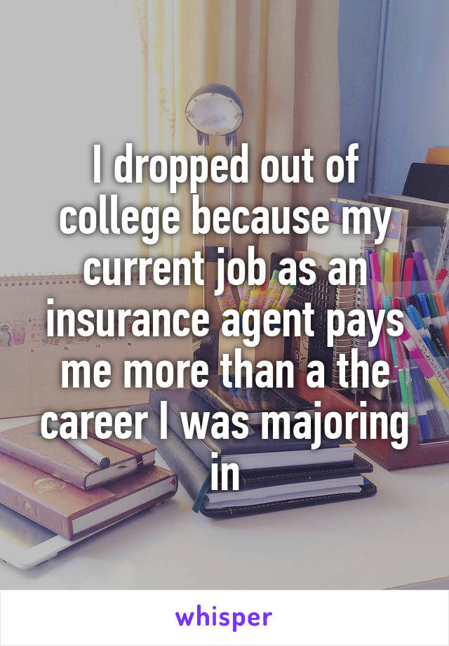I dropped out of college because my current job as an insurance agent pays me more than a the career I was majoring in