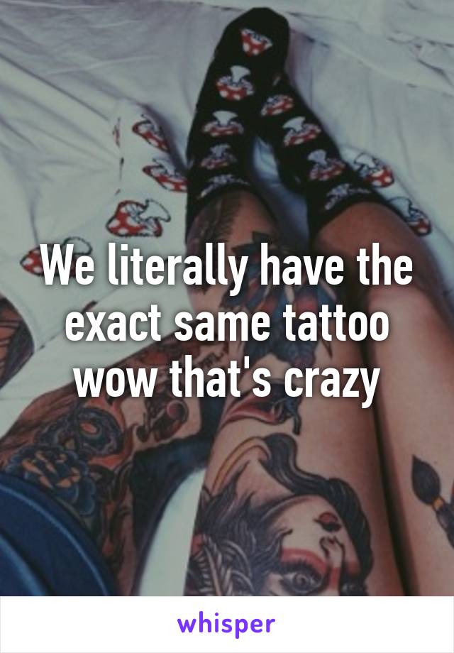 We literally have the exact same tattoo wow that's crazy