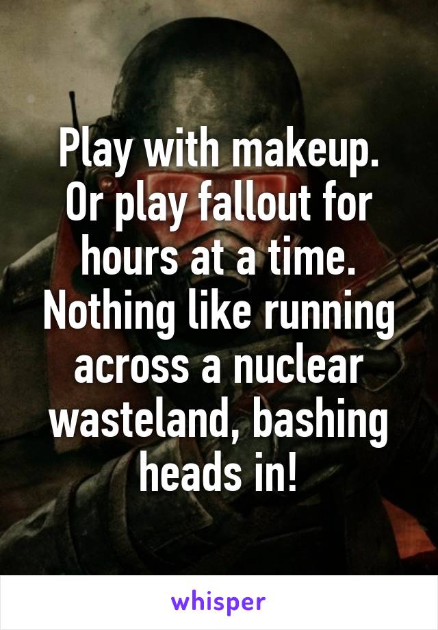 Play with makeup.
Or play fallout for hours at a time.
Nothing like running across a nuclear wasteland, bashing heads in!