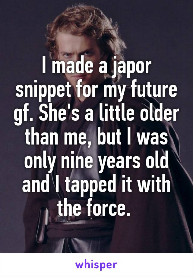 I made a japor snippet for my future gf. She's a little older than me, but I was only nine years old and I tapped it with the force. 