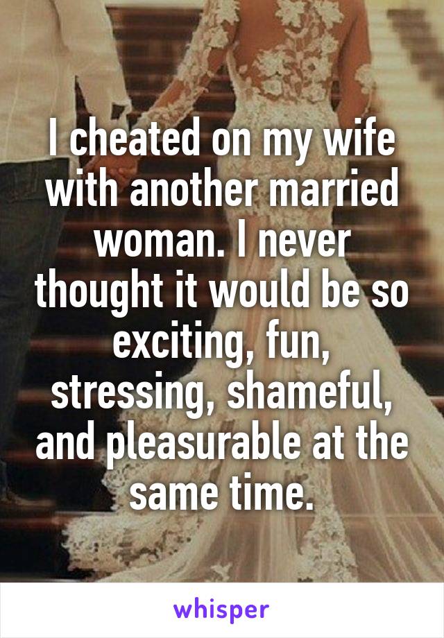 I cheated on my wife with another married woman. I never thought it would be so exciting, fun, stressing, shameful, and pleasurable at the same time.