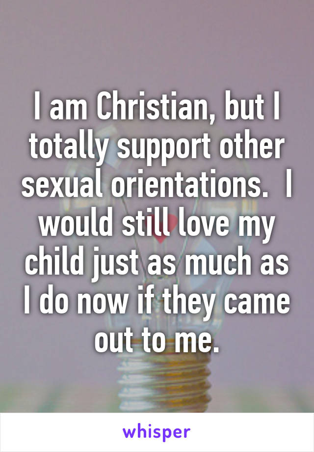 I am Christian, but I totally support other sexual orientations.  I would still love my child just as much as I do now if they came out to me.