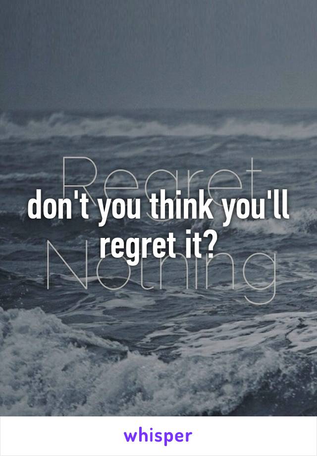 don't you think you'll regret it?