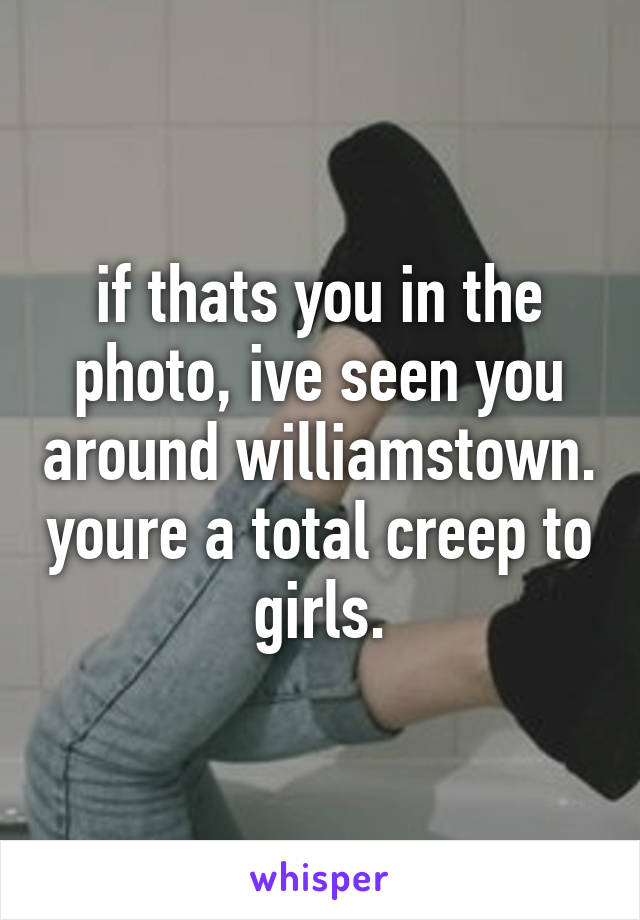 if thats you in the photo, ive seen you around williamstown. youre a total creep to girls.