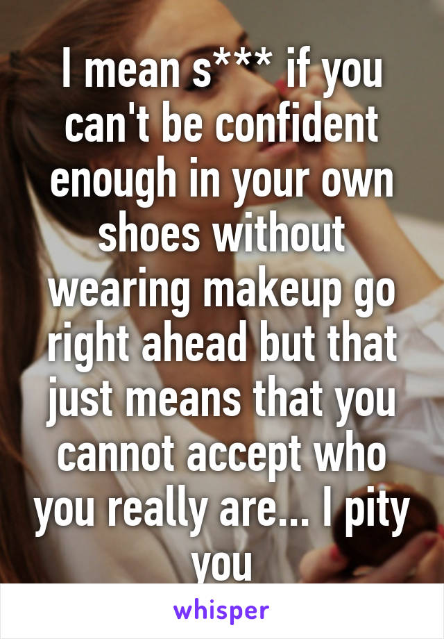 I mean s*** if you can't be confident enough in your own shoes without wearing makeup go right ahead but that just means that you cannot accept who you really are... I pity you
