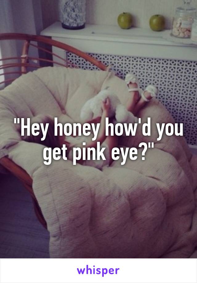 "Hey honey how'd you get pink eye?"