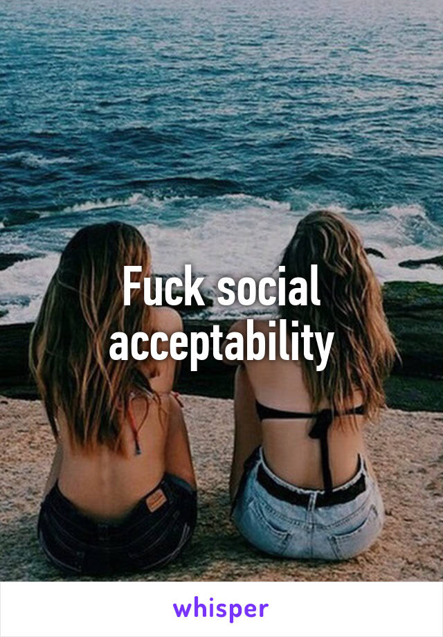 Fuck social acceptability