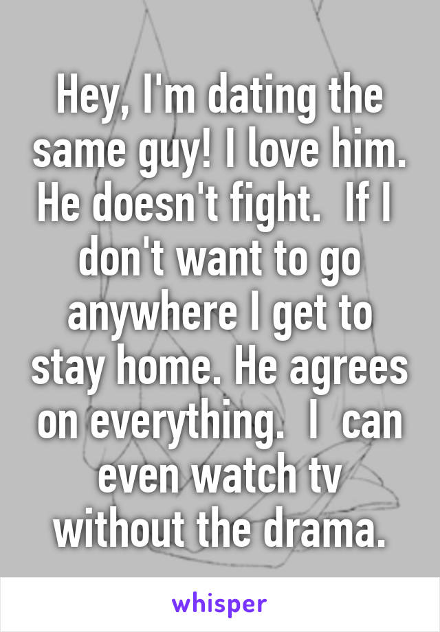 Hey, I'm dating the same guy! I love him. He doesn't fight.  If I  don't want to go anywhere I get to stay home. He agrees on everything.  I  can even watch tv without the drama.