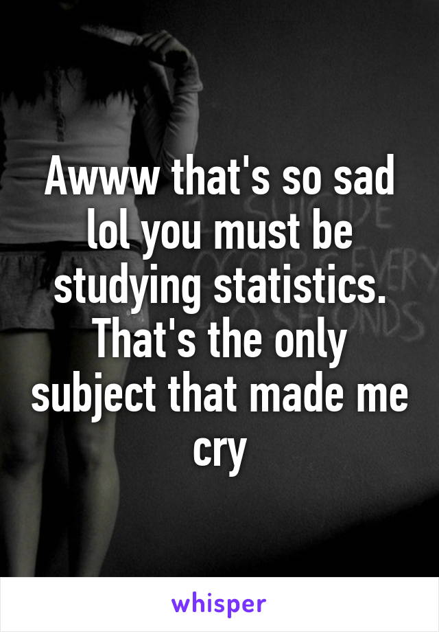 Awww that's so sad lol you must be studying statistics. That's the only subject that made me cry