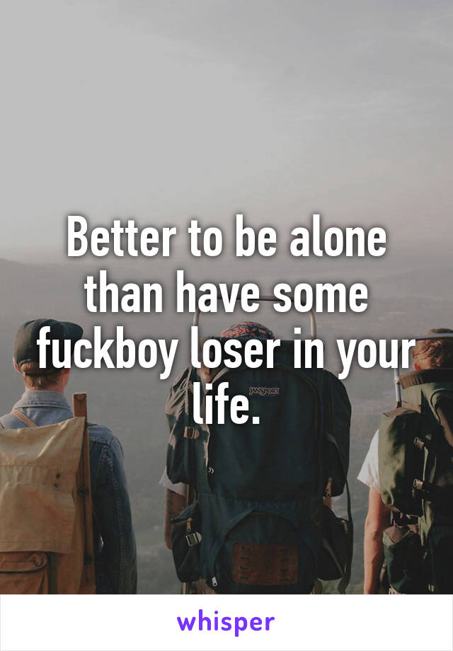 Better to be alone than have some fuckboy loser in your life.