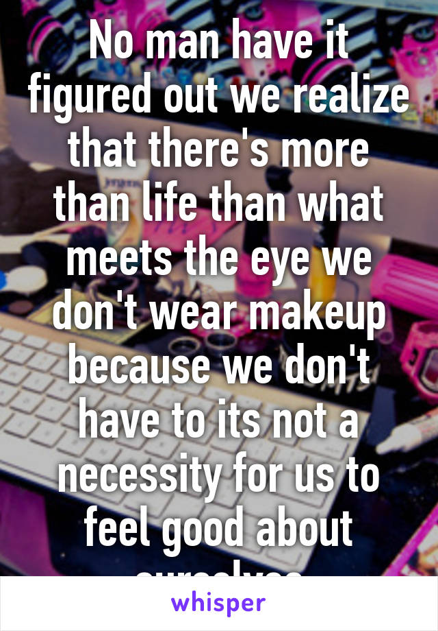 No man have it figured out we realize that there's more than life than what meets the eye we don't wear makeup because we don't have to its not a necessity for us to feel good about ourselves