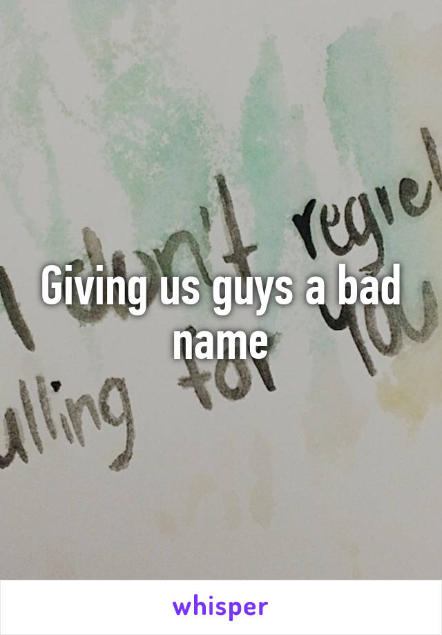 Giving us guys a bad name