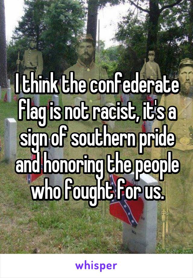 I think the confederate flag is not racist, it's a sign of southern pride and honoring the people who fought for us.