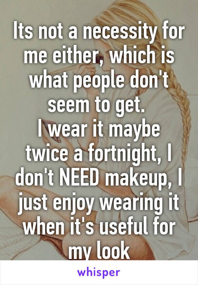 Its not a necessity for me either, which is what people don't seem to get. 
I wear it maybe twice a fortnight, I don't NEED makeup, I just enjoy wearing it when it's useful for my look
