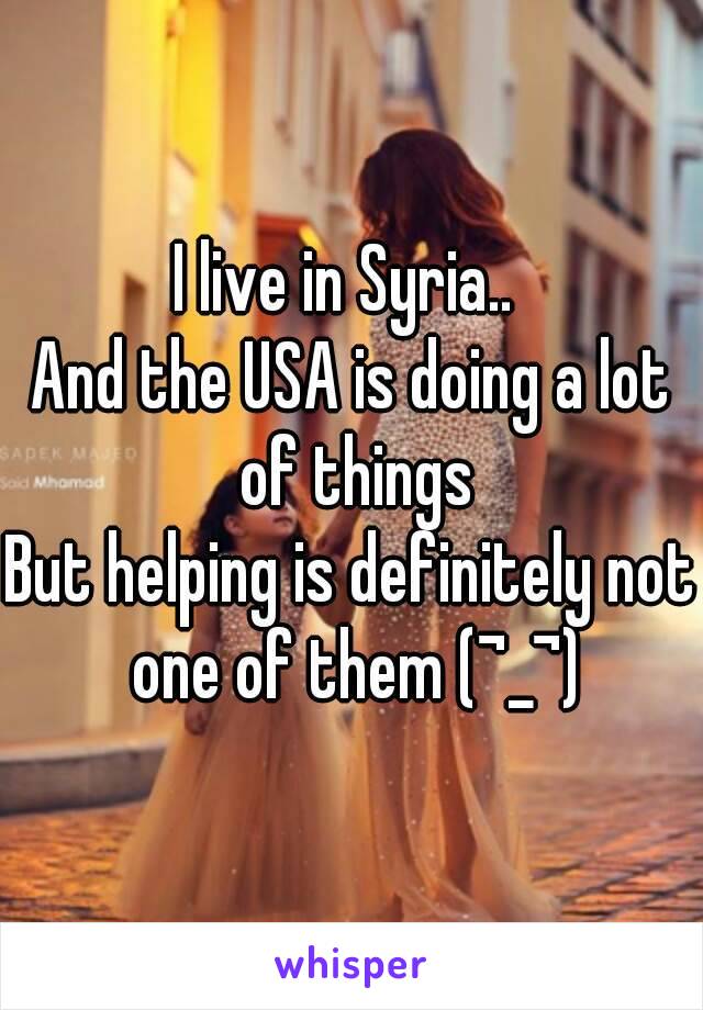 I live in Syria.. 
And the USA is doing a lot of things
But helping is definitely not one of them (¬_¬)