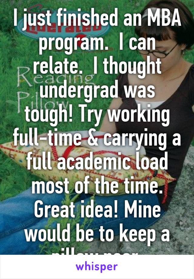 I just finished an MBA program.  I can relate.  I thought undergrad was tough! Try working full-time & carrying a full academic load most of the time. Great idea! Mine would be to keep a pillow near.