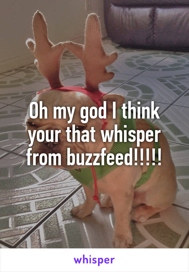 Oh my god I think your that whisper from buzzfeed!!!!!