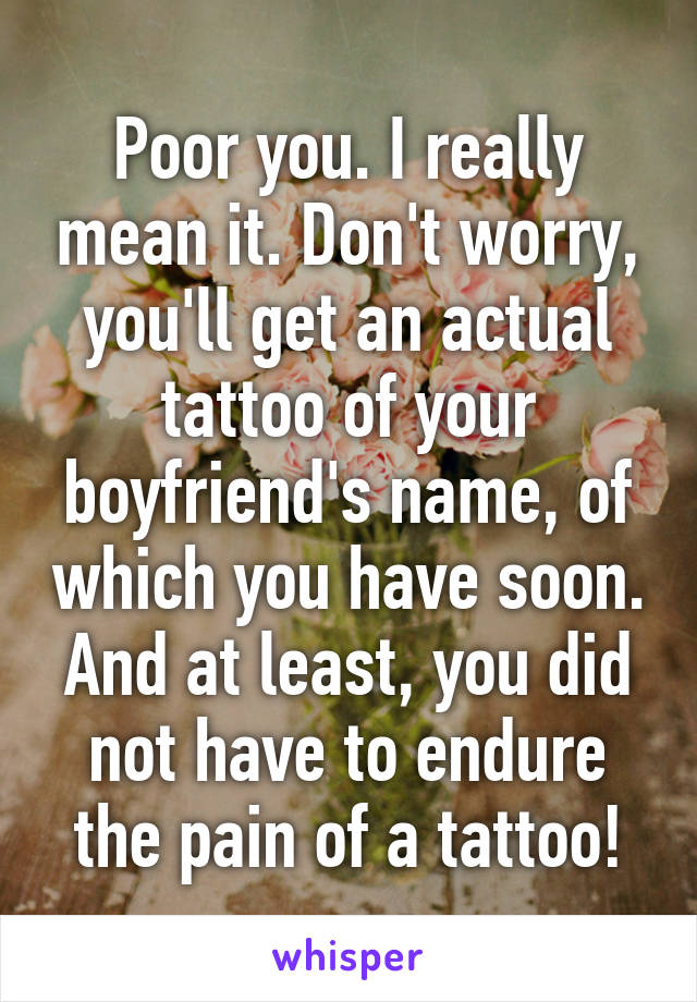 Poor you. I really mean it. Don't worry, you'll get an actual tattoo of your boyfriend's name, of which you have soon. And at least, you did not have to endure the pain of a tattoo!