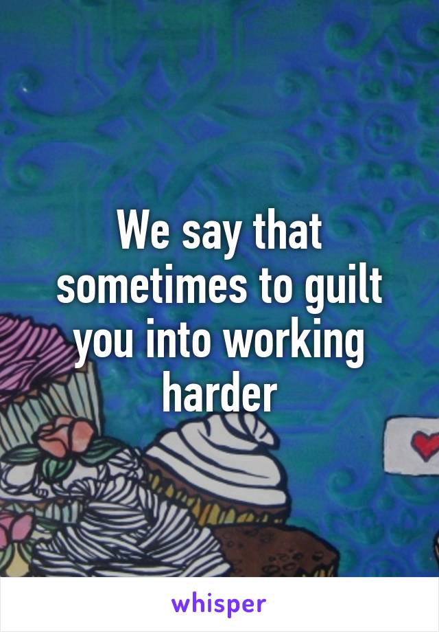 We say that sometimes to guilt you into working harder