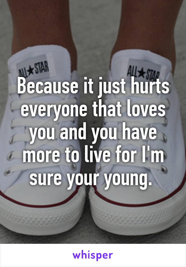 Because it just hurts everyone that loves you and you have more to live for I'm sure your young. 