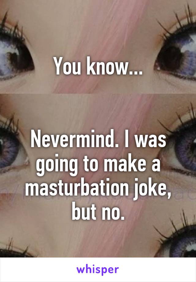 You know...


Nevermind. I was going to make a masturbation joke, but no.