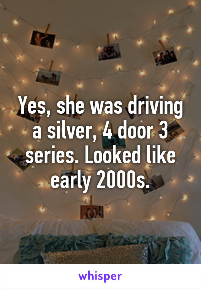 Yes, she was driving a silver, 4 door 3 series. Looked like early 2000s.