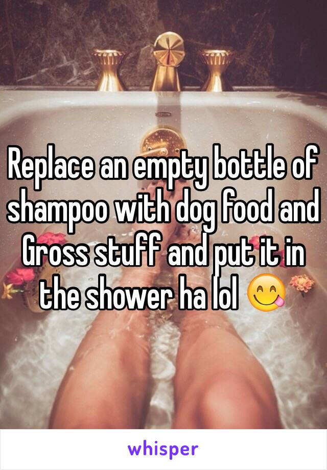 Replace an empty bottle of shampoo with dog food and Gross stuff and put it in the shower ha lol 😋