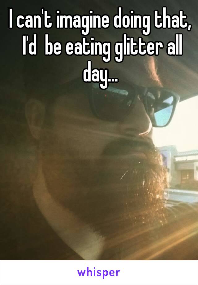 I can't imagine doing that, I'd  be eating glitter all day... 