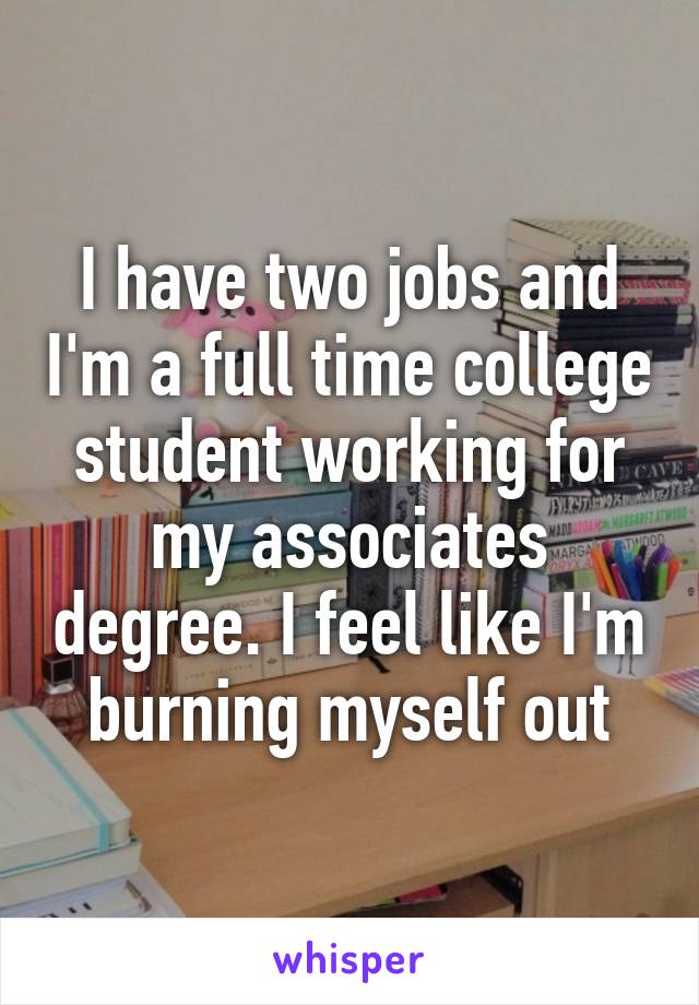 I have two jobs and I'm a full time college student working for my associates degree. I feel like I'm burning myself out