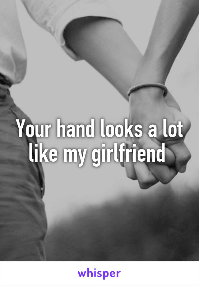 Your hand looks a lot like my girlfriend 