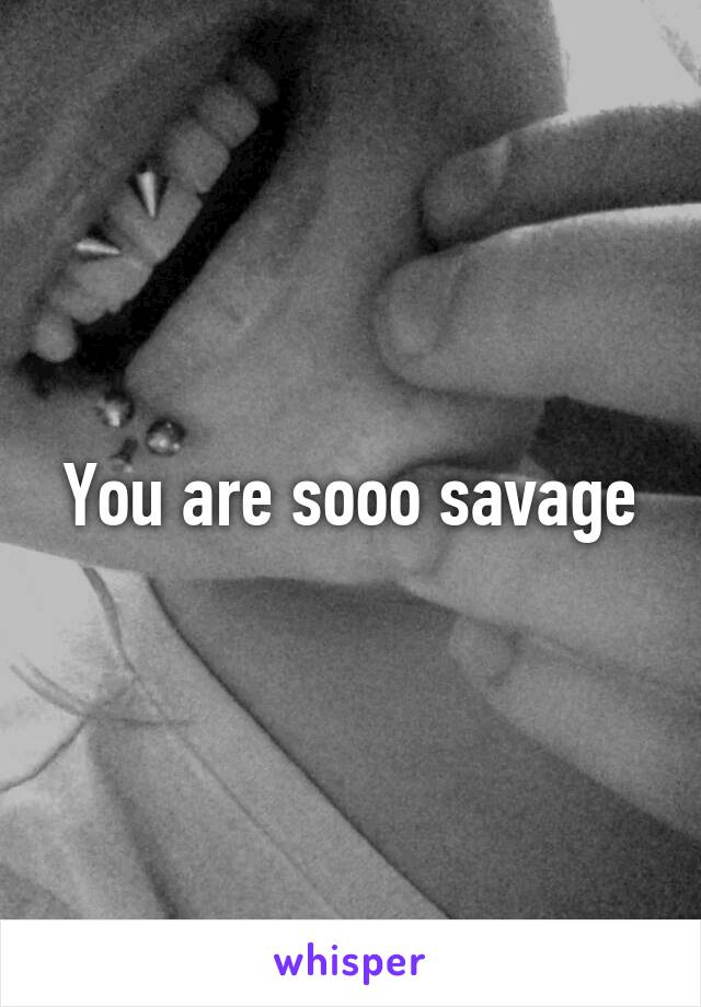 You are sooo savage