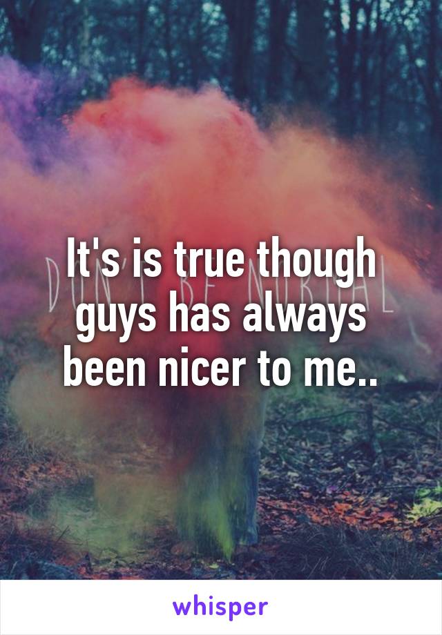 It's is true though guys has always been nicer to me..