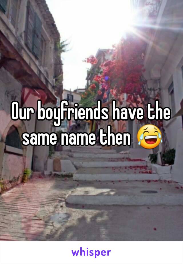 Our boyfriends have the same name then 😂