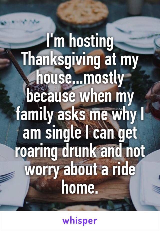 I'm hosting Thanksgiving at my house...mostly because when my family asks me why I am single I can get roaring drunk and not worry about a ride home.