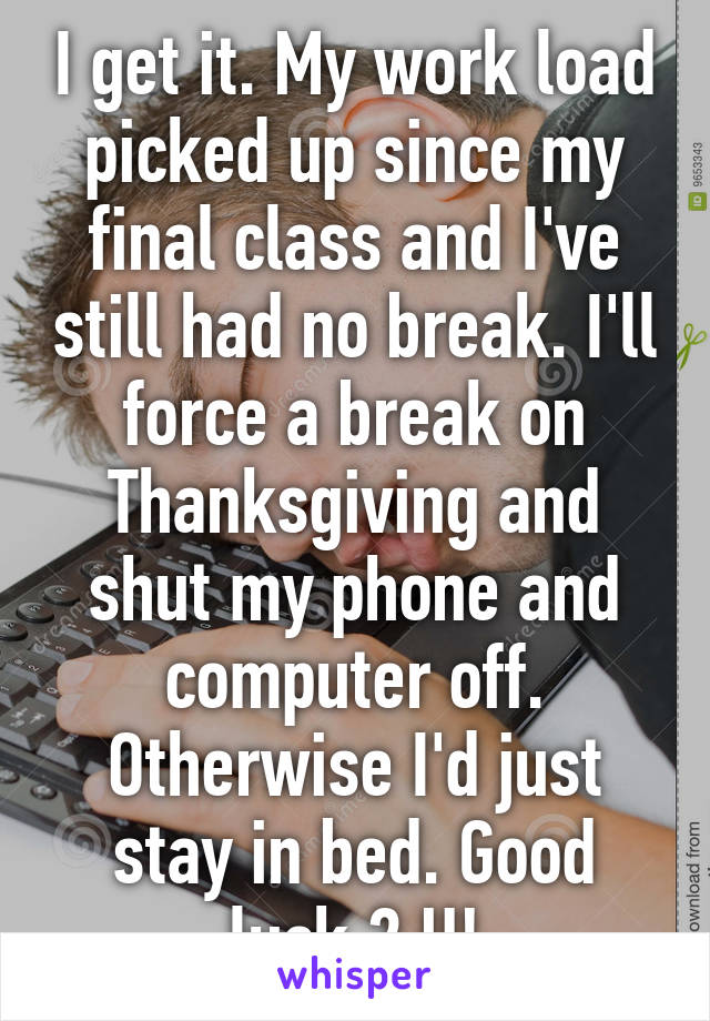 I get it. My work load picked up since my final class and I've still had no break. I'll force a break on Thanksgiving and shut my phone and computer off. Otherwise I'd just stay in bed. Good luck 2 U!