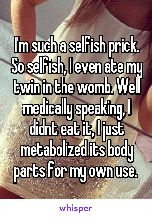 I'm such a selfish prick. So selfish, I even ate my twin in the womb. Well medically speaking, I didnt eat it, I just metabolized its body parts for my own use. 