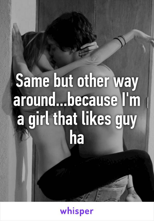 Same but other way around...because I'm a girl that likes guy ha