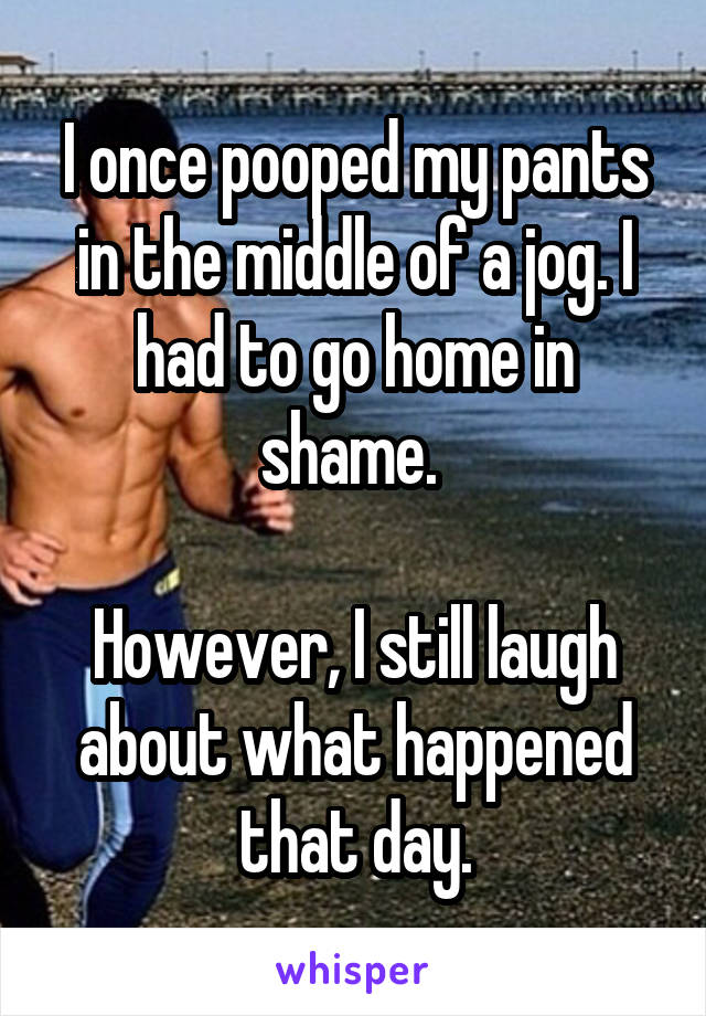 I once pooped my pants in the middle of a jog. I had to go home in shame. 

However, I still laugh about what happened that day.
